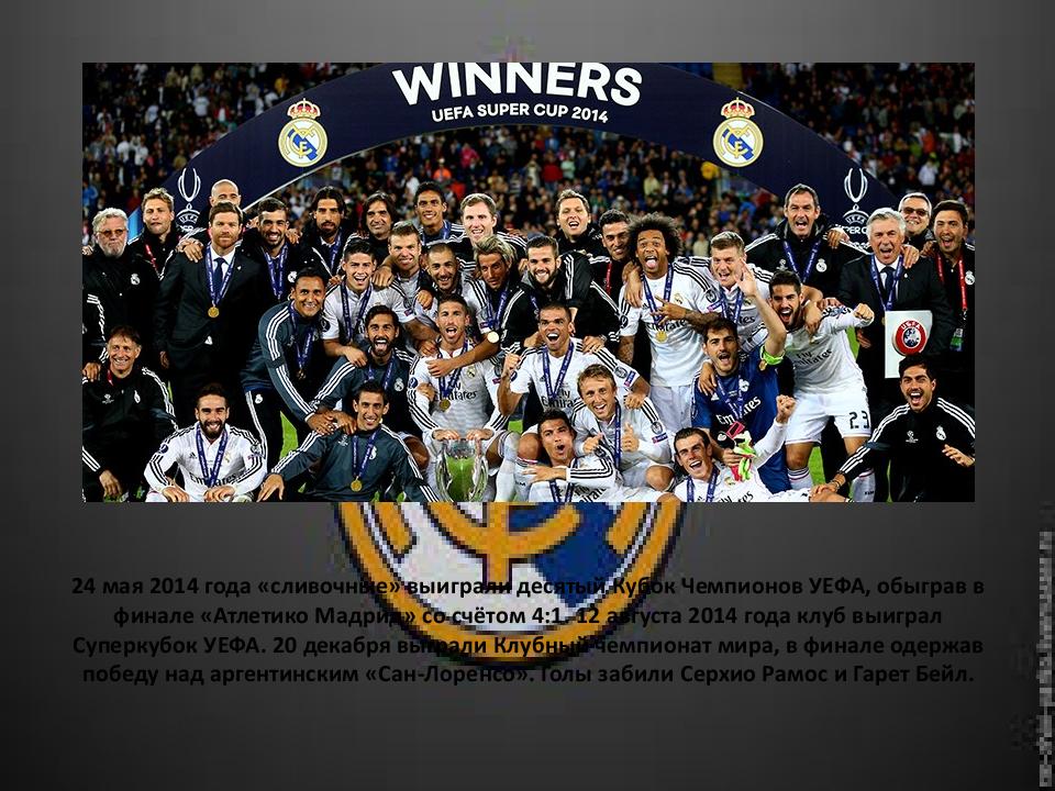 24 мая 2014 года «сливочные» выиграли десятый Кубок Чемпионов УЕФА, обыграв в финале « Атлетико Мадрид» со счётом 4:1. 12 августа 2014 года клуб выиграл