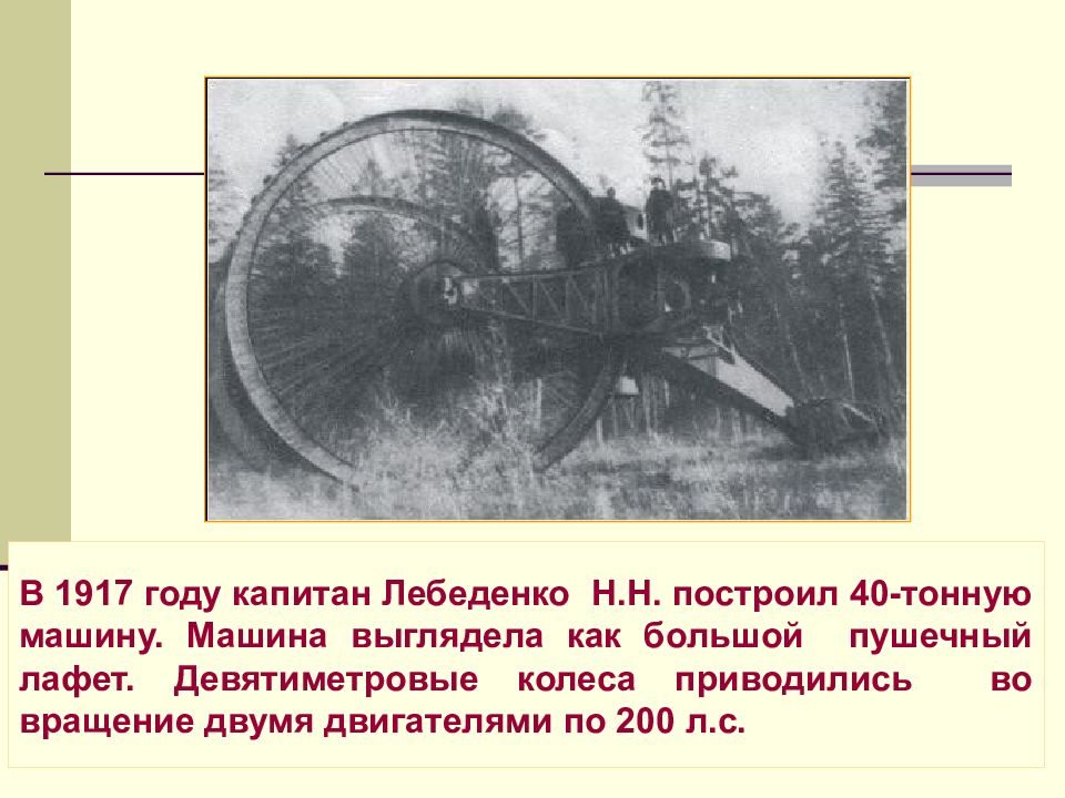 В 1917 году капитан Лебеденко Н.Н. построил 40-тонную машину. Машина выглядела как большой пушечный лафет. Девятиметровые колеса приводились во вращение двумя